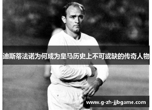 迪斯蒂法诺为何成为皇马历史上不可或缺的传奇人物