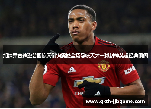 加纳乔古迪逊公园惊天倒钩震撼全场曼联天才一球封神英超经典瞬间