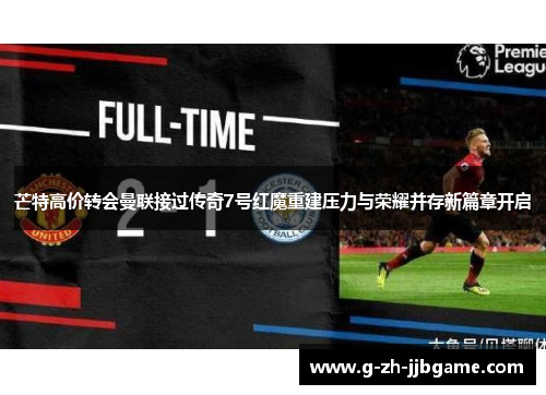 芒特高价转会曼联接过传奇7号红魔重建压力与荣耀并存新篇章开启 芒特高价转会曼联接过传奇7号红魔重建压力与荣耀并存新篇章开启