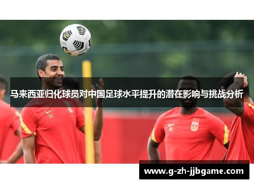 马来西亚归化球员对中国足球水平提升的潜在影响与挑战分析