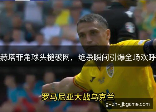 赫塔菲角球头槌破网，绝杀瞬间引爆全场欢呼