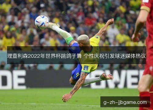 理查利森2022年世界杯跳鸽子舞 个性庆祝引发球迷媒体热议