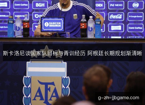 斯卡洛尼谈国家队目标与青训经历 阿根廷长期规划渐清晰